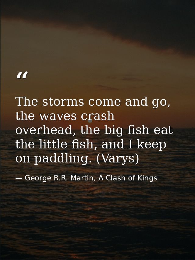The storms come and go, the waves crash overhead, the big fish eat the little fish, and I keep on paddling. (Varys) — George R.R. Martin, A Clash of Kings