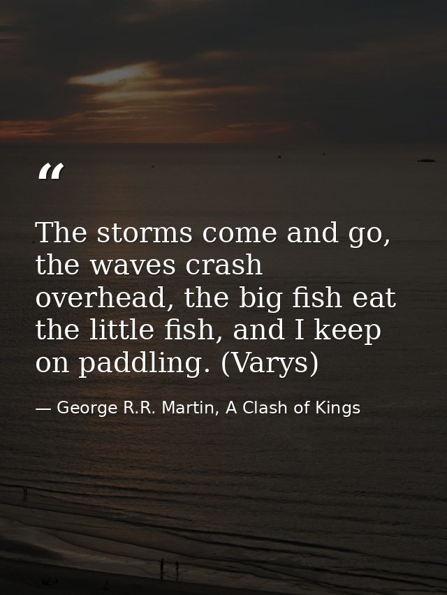 The storms come and go, the waves crash overhead, the big fish eat the little fish, and I keep on paddling. (Varys) — George R.R. Martin, A Clash of Kings