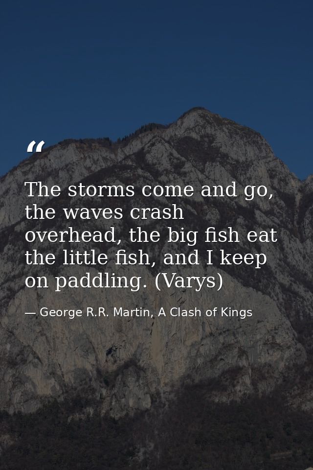 The storms come and go, the waves crash overhead, the big fish eat the little fish, and I keep on paddling. (Varys) — George R.R. Martin, A Clash of Kings