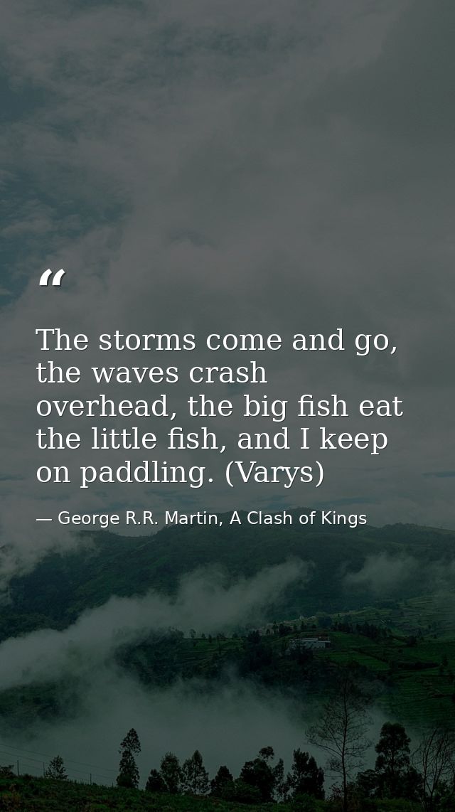 The storms come and go, the waves crash overhead, the big fish eat the little fish, and I keep on paddling. (Varys) — George R.R. Martin, A Clash of Kings