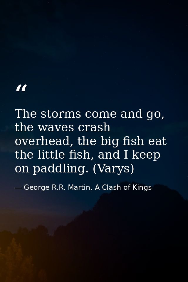 The storms come and go, the waves crash overhead, the big fish eat the little fish, and I keep on paddling. (Varys) — George R.R. Martin, A Clash of Kings