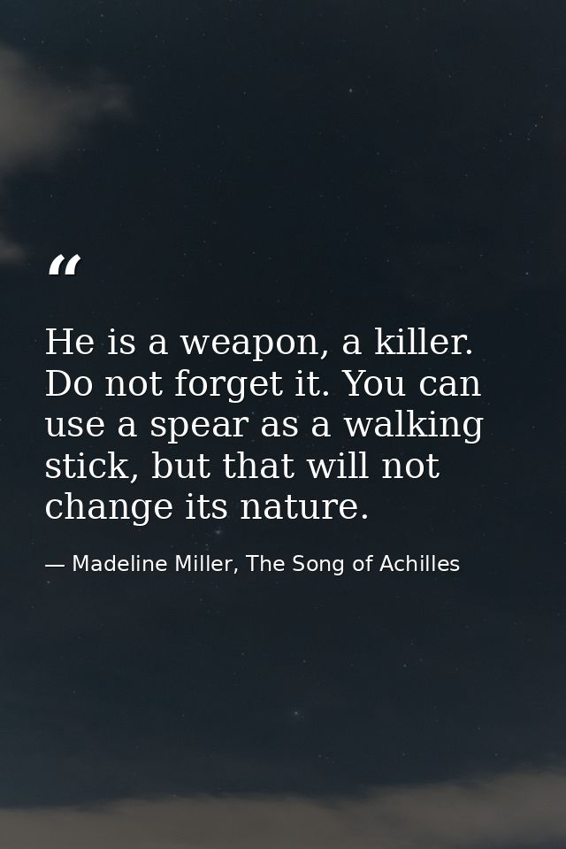 He is a weapon, a killer. Do not forget it. You can use a spear as a walking stick, but that will not change its nature. — Madeline Miller, The Song of Achilles