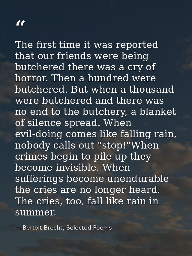 The first time it was reported that our friends were being butchered there was a cry of horror. Then a hundred were butc — Bertolt Brecht, Selected Poems