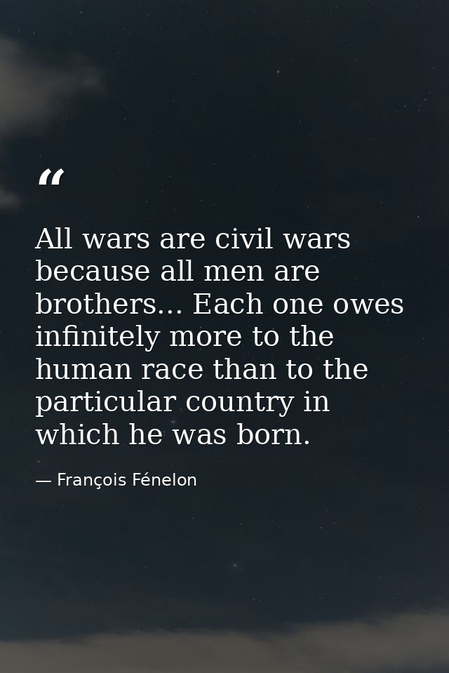 All wars are civil wars because all men are brothers... Each one owes infinitely more to the human race than to the part — François Fénelon