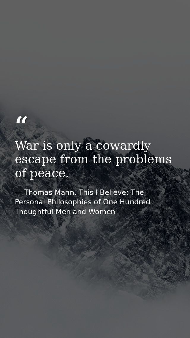 War is only a cowardly escape from the problems of peace. — Thomas Mann, This I Believe: The Personal Philosophies of One Hundred Thoughtful Men and Women