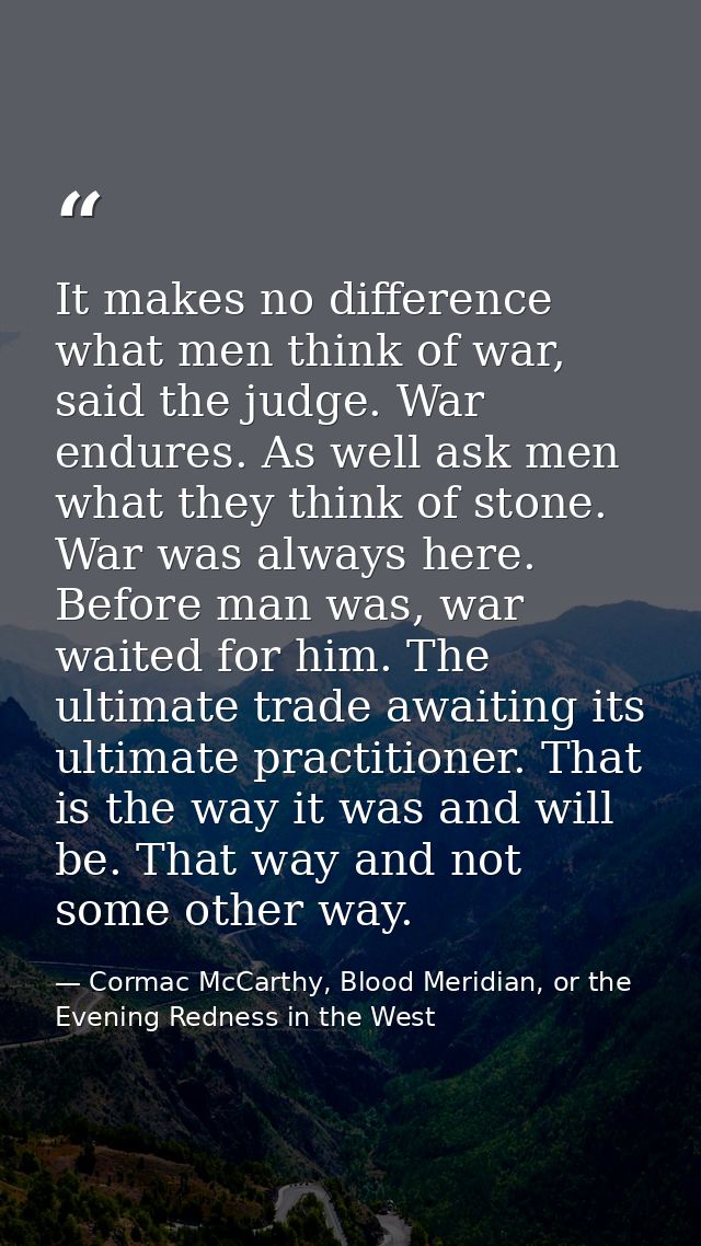 It makes no difference what men think of war, said the judge. War endures. As well ask men what they think of stone. War — Cormac McCarthy, Blood Meridian, or the Evening Redness in the West
