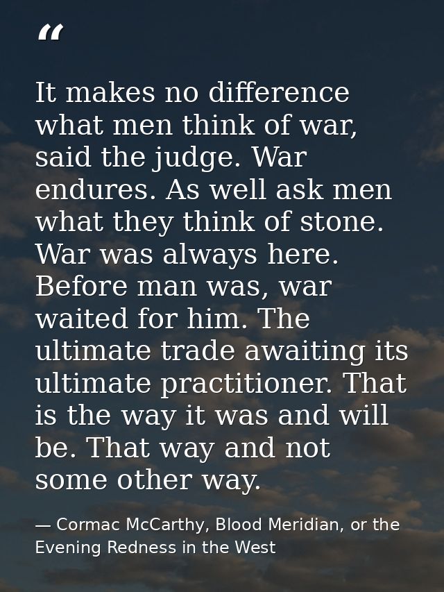 It makes no difference what men think of war, said the judge. War endures. As well ask men what they think of stone. War — Cormac McCarthy, Blood Meridian, or the Evening Redness in the West