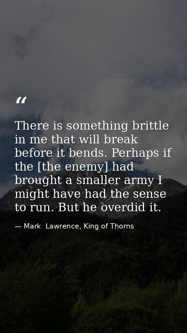 There is something brittle in me that will break before it bends. Perhaps if the [the enemy] had brought a smaller army  — Mark  Lawrence, King of Thorns