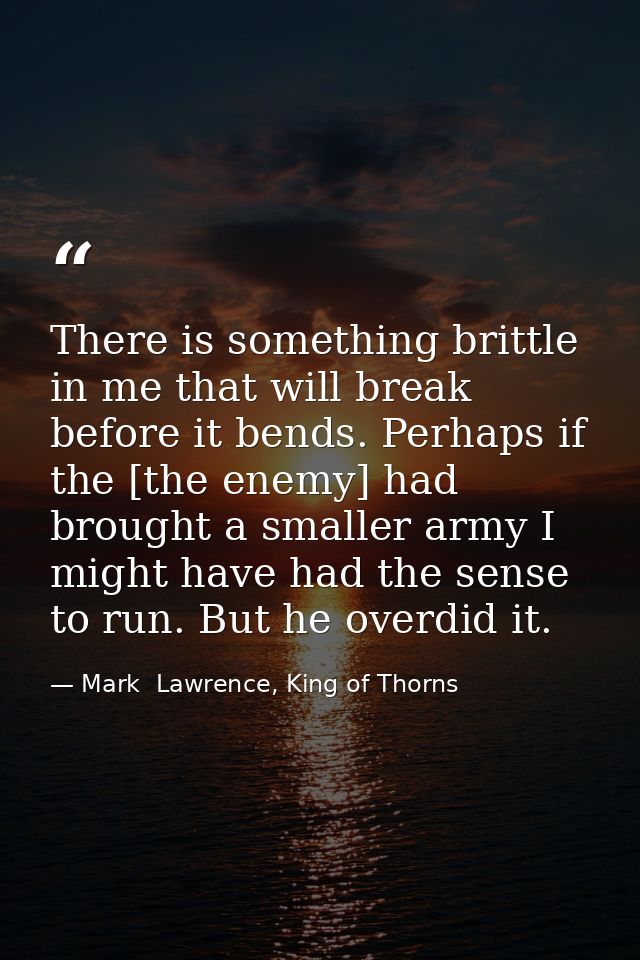 There is something brittle in me that will break before it bends. Perhaps if the [the enemy] had brought a smaller army  — Mark  Lawrence, King of Thorns