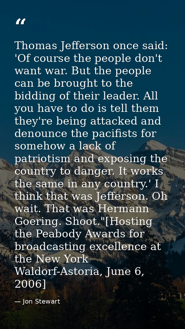 Thomas Jefferson once said: 'Of course the people don't want war. But the people can be brought to the bidding of their  — Jon Stewart