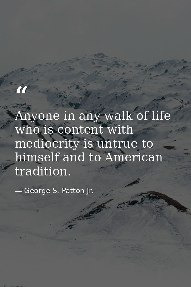 Anyone in any walk of life who is content with mediocrity is untrue to himself and to American tradition. — George S. Patton Jr.