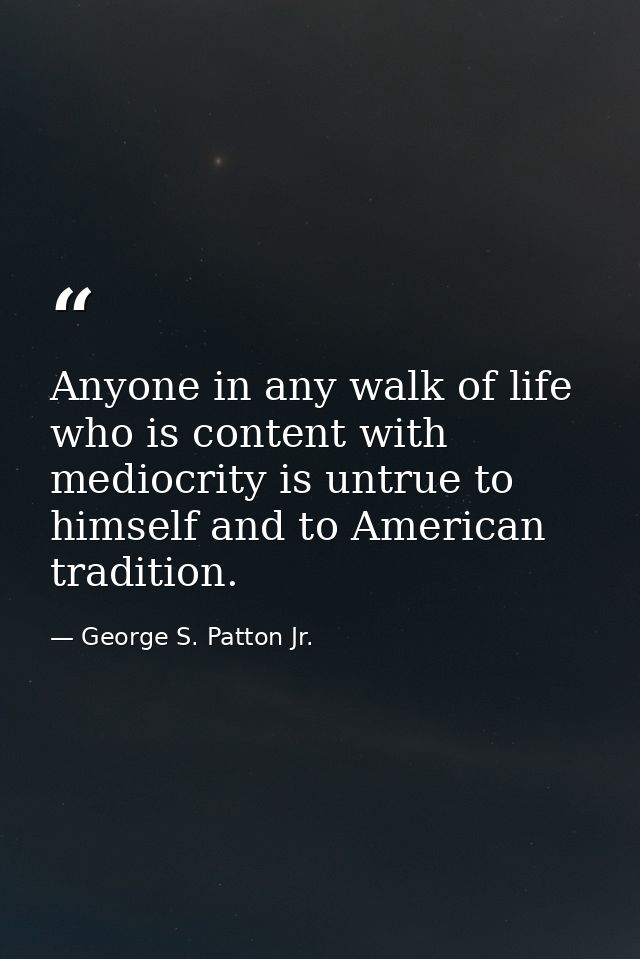 Anyone in any walk of life who is content with mediocrity is untrue to himself and to American tradition. — George S. Patton Jr.