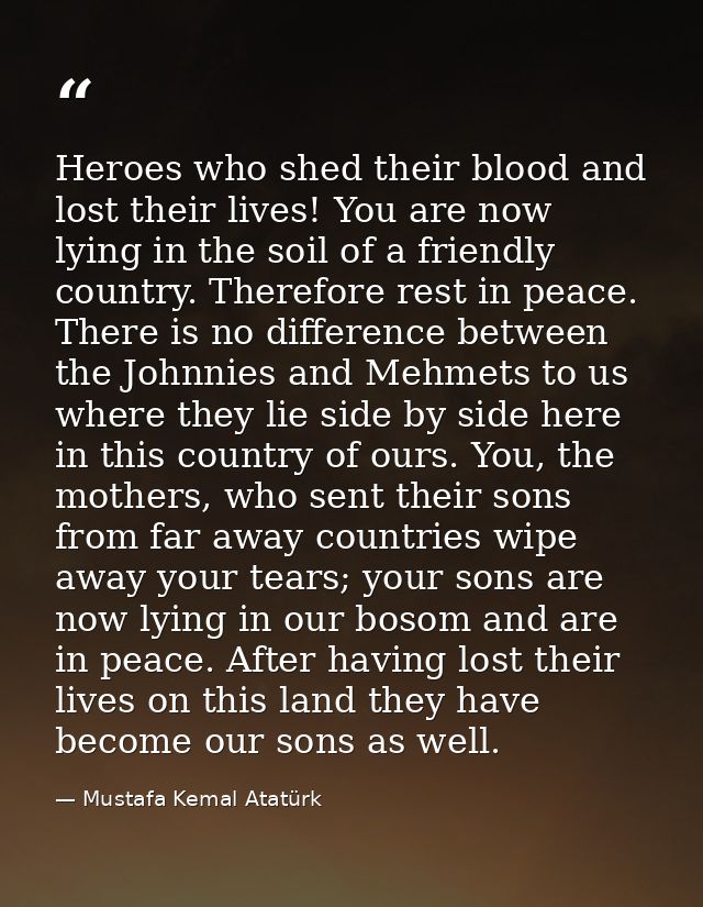 Heroes who shed their blood and lost their lives! You are now lying in the soil of a friendly country. Therefore rest in — Mustafa Kemal Atatürk