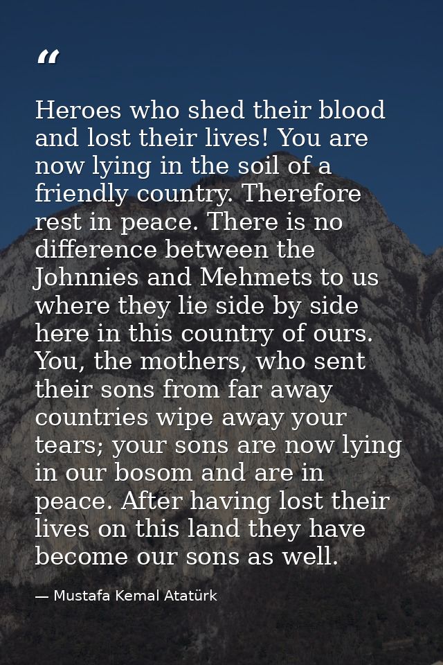 Heroes who shed their blood and lost their lives! You are now lying in the soil of a friendly country. Therefore rest in — Mustafa Kemal Atatürk