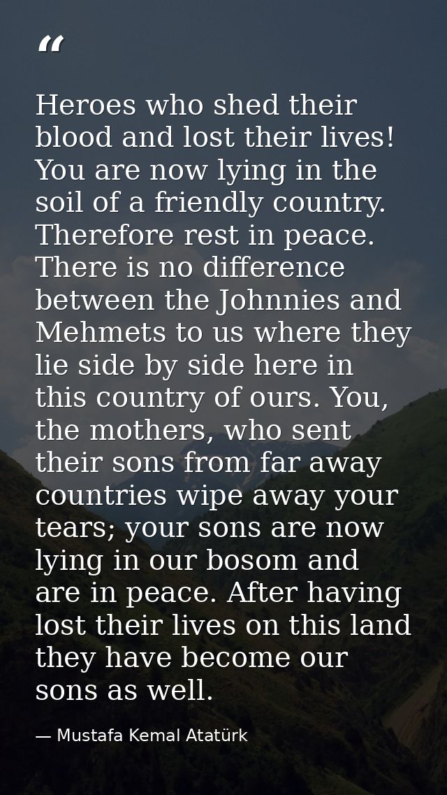 Heroes who shed their blood and lost their lives! You are now lying in the soil of a friendly country. Therefore rest in — Mustafa Kemal Atatürk