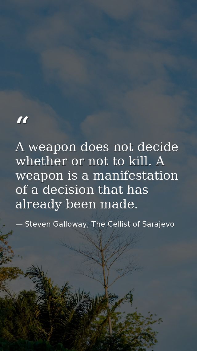 A weapon does not decide whether or not to kill. A weapon is a manifestation of a decision that has already been made. — Steven Galloway, The Cellist of Sarajevo