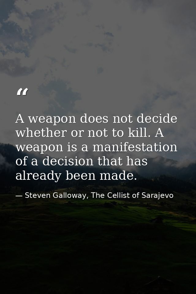 A weapon does not decide whether or not to kill. A weapon is a manifestation of a decision that has already been made. — Steven Galloway, The Cellist of Sarajevo