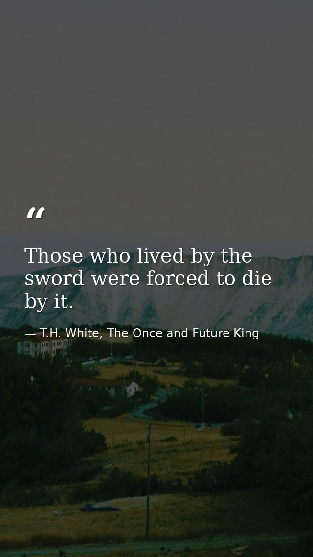 Those who lived by the sword were forced to die by it. — T.H. White, The Once and Future King