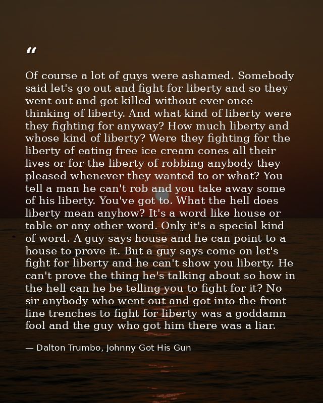Of course a lot of guys were ashamed. Somebody said let's go out and fight for liberty and so they went out and got kill — Dalton Trumbo, Johnny Got His Gun