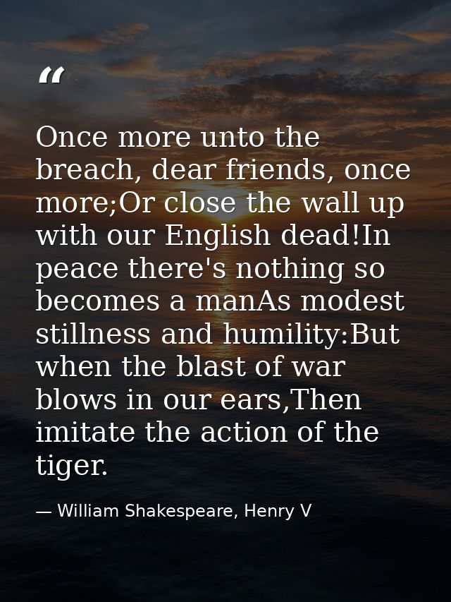 Once more unto the breach, dear friends, once more;Or close the wall up with our English dead!In peace there's nothing s — William Shakespeare, Henry V