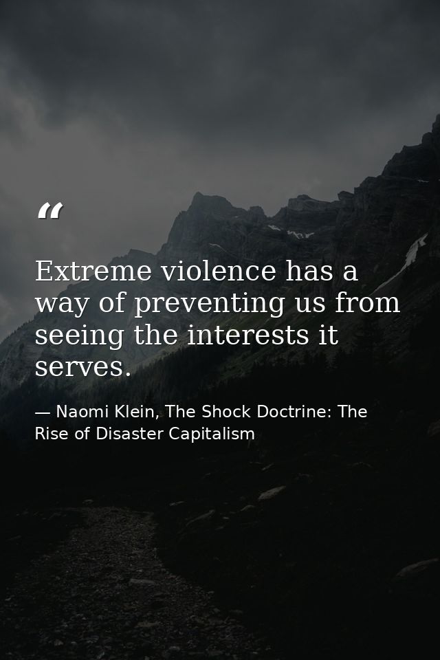Extreme violence has a way of preventing us from seeing the interests it serves. — Naomi Klein, The Shock Doctrine: The Rise of Disaster Capitalism