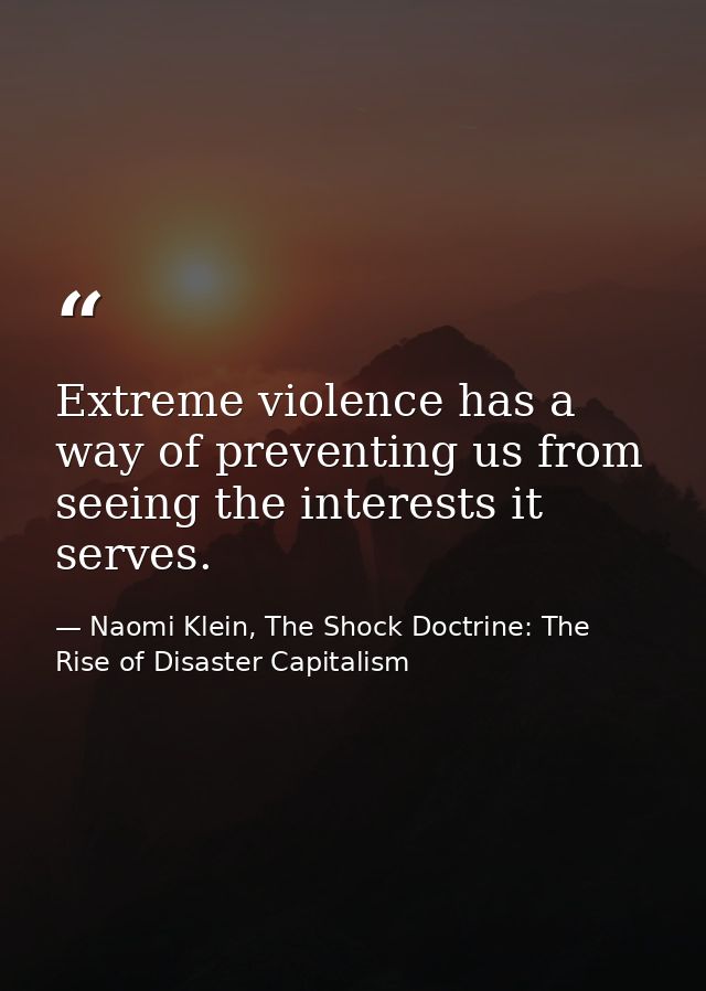 Extreme violence has a way of preventing us from seeing the interests it serves. — Naomi Klein, The Shock Doctrine: The Rise of Disaster Capitalism