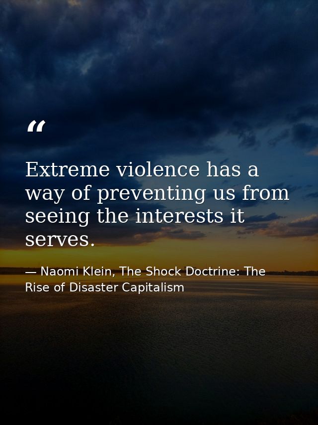 Extreme violence has a way of preventing us from seeing the interests it serves. — Naomi Klein, The Shock Doctrine: The Rise of Disaster Capitalism