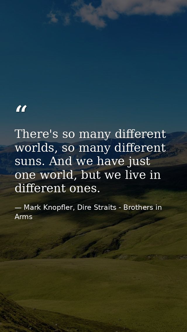 There's so many different worlds, so many different suns. And we have just one world, but we live in different ones. — Mark Knopfler, Dire Straits - Brothers in Arms