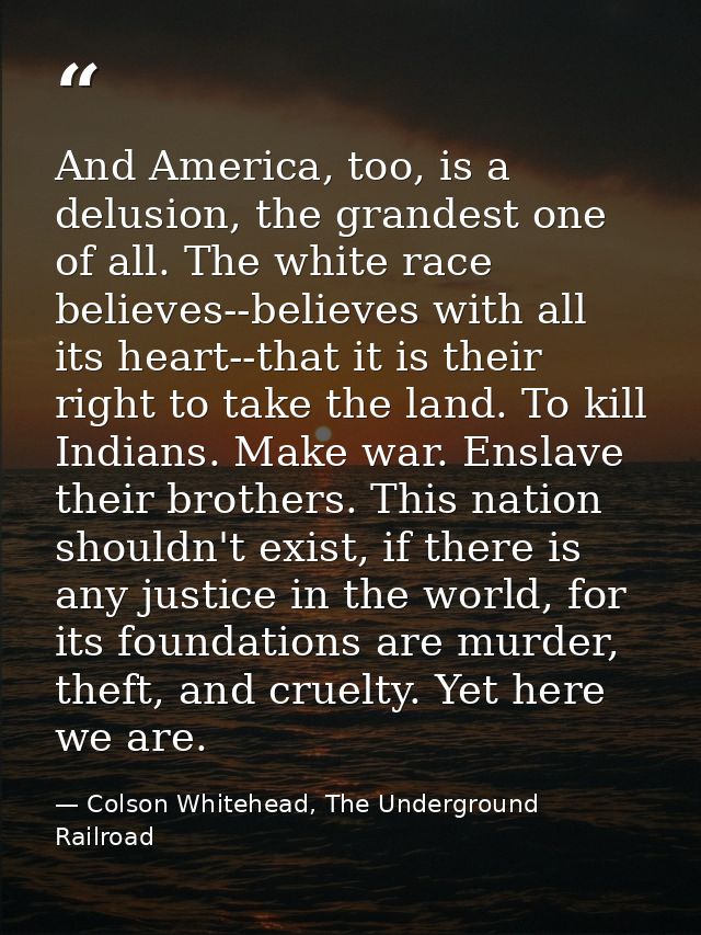 And America, too, is a delusion, the grandest one of all. The white race believes--believes with all its heart--that it  — Colson Whitehead, The Underground Railroad
