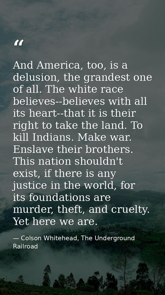 And America, too, is a delusion, the grandest one of all. The white race believes--believes with all its heart--that it  — Colson Whitehead, The Underground Railroad