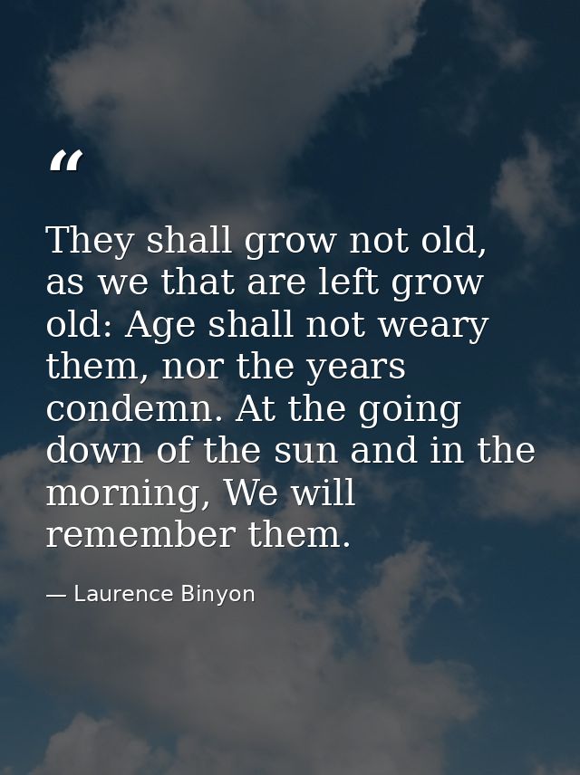 They shall grow not old, as we that are left grow old: Age shall not weary them, nor the years condemn. At the going dow — Laurence Binyon