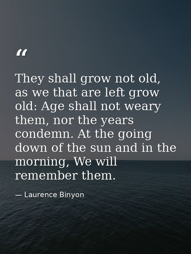 They shall grow not old, as we that are left grow old: Age shall not weary them, nor the years condemn. At the going dow — Laurence Binyon