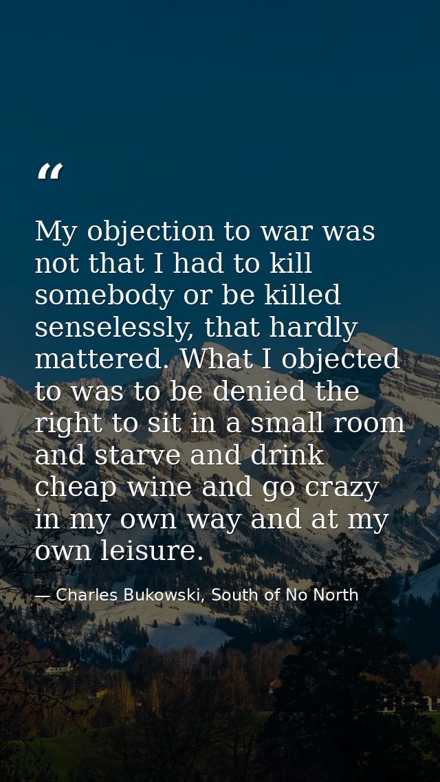 My objection to war was not that I had to kill somebody or be killed senselessly, that hardly mattered. What I objected  — Charles Bukowski, South of No North