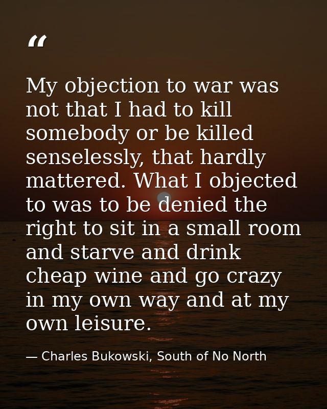 My objection to war was not that I had to kill somebody or be killed senselessly, that hardly mattered. What I objected  — Charles Bukowski, South of No North