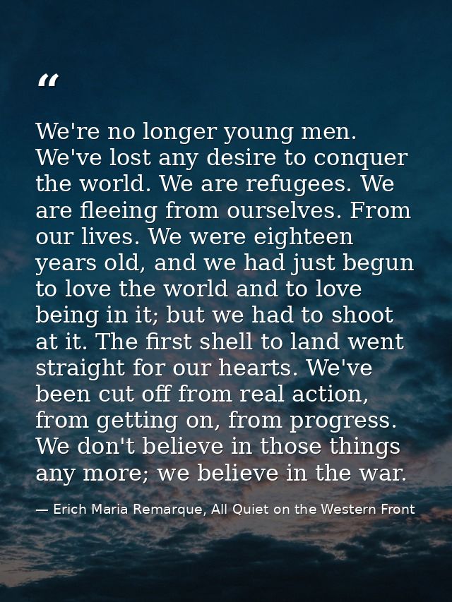 We're no longer young men. We've lost any desire to conquer the world. We are refugees. We are fleeing from ourselves. F — Erich Maria Remarque, All Quiet on the Western Front