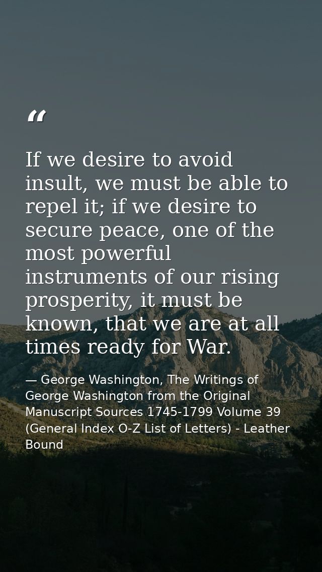 If we desire to avoid insult, we must be able to repel it; if we desire to secure peace, one of the most powerful instru — George Washington, The Writings of George Washington from the Original Manuscript Sources 1745-1799 Volume 39 (General Index O-Z List of Letters) - Leather Bound