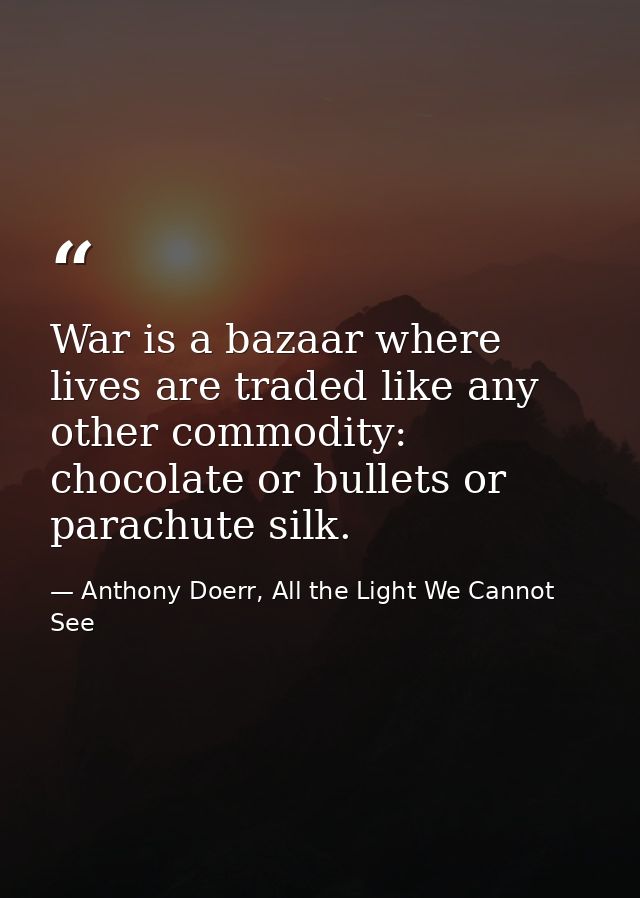 War is a bazaar where lives are traded like any other commodity: chocolate or bullets or parachute silk. — Anthony Doerr, All the Light We Cannot See