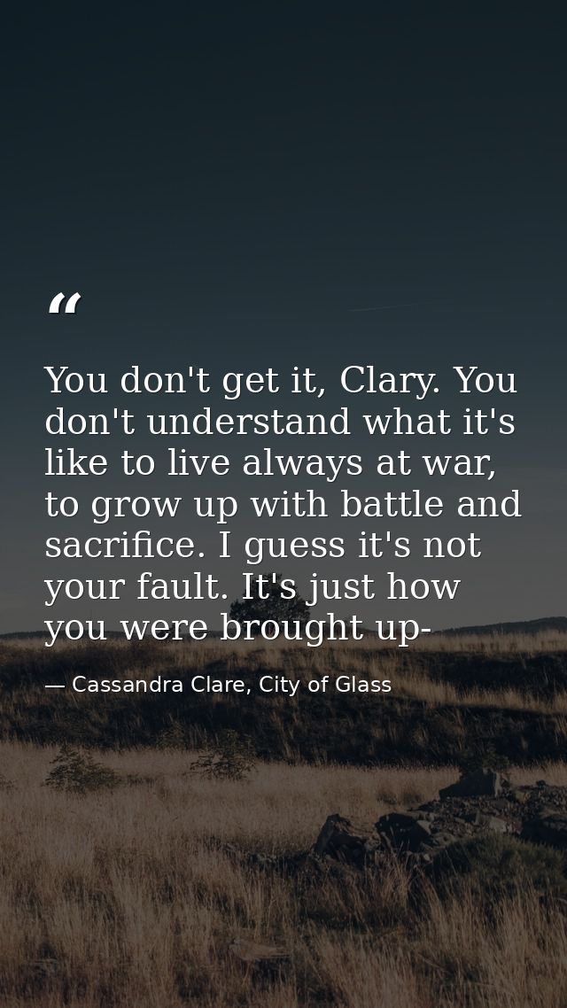 You don't get it, Clary. You don't understand what it's like to live always at war, to grow up with battle and sacrifice — Cassandra Clare, City of Glass