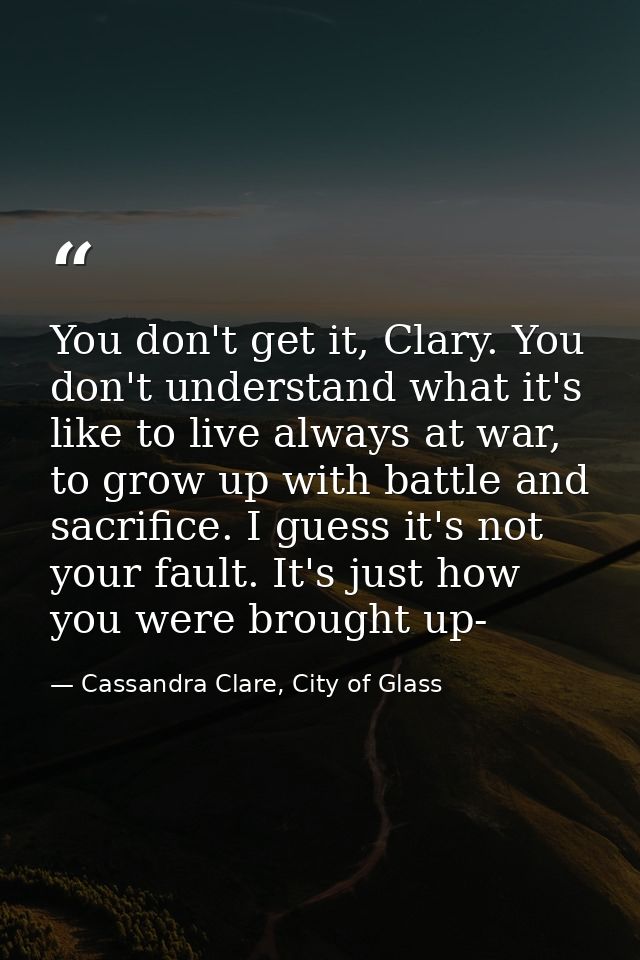 You don't get it, Clary. You don't understand what it's like to live always at war, to grow up with battle and sacrifice — Cassandra Clare, City of Glass