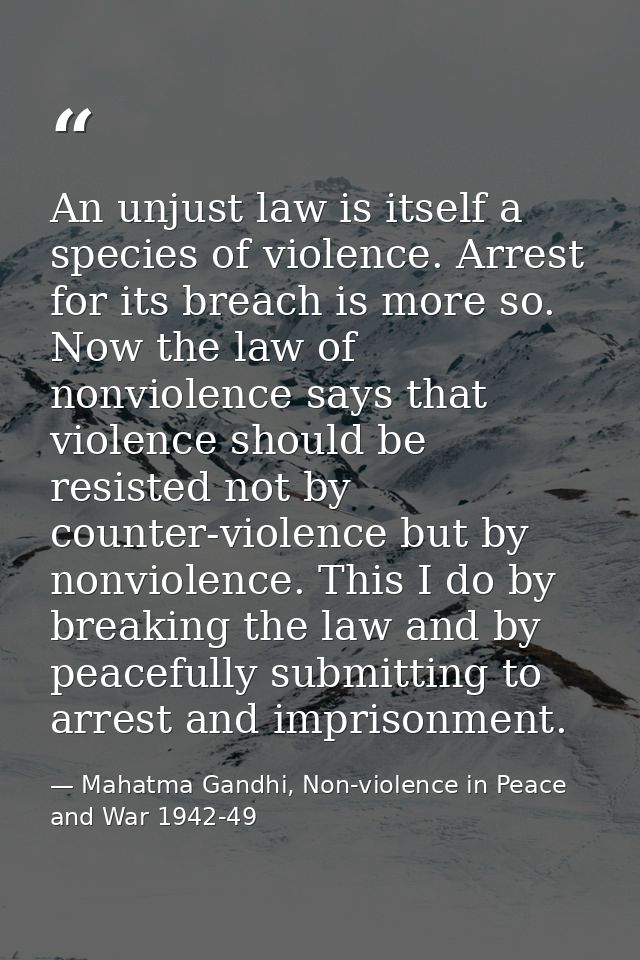 An unjust law is itself a species of violence. Arrest for its breach is more so. Now the law of nonviolence says that vi — Mahatma Gandhi, Non-violence in Peace and War 1942-49
