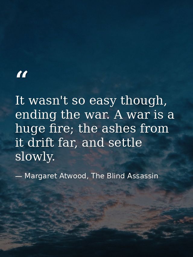 It wasn't so easy though, ending the war. A war is a huge fire; the ashes from it drift far, and settle slowly. — Margaret Atwood, The Blind Assassin