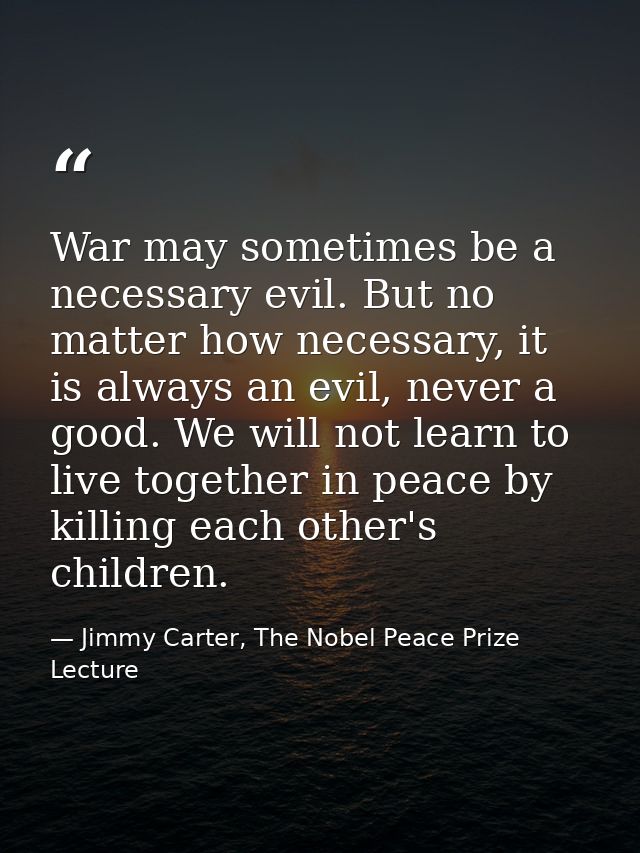 War may sometimes be a necessary evil. But no matter how necessary, it is always an evil, never a good. We will not lear — Jimmy Carter, The Nobel Peace Prize Lecture