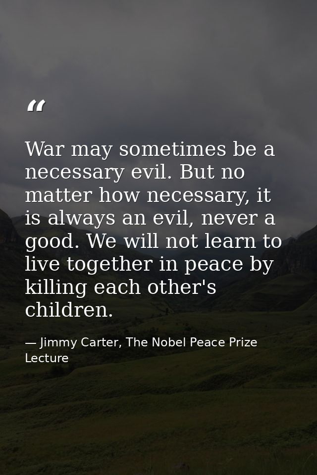 War may sometimes be a necessary evil. But no matter how necessary, it is always an evil, never a good. We will not lear — Jimmy Carter, The Nobel Peace Prize Lecture