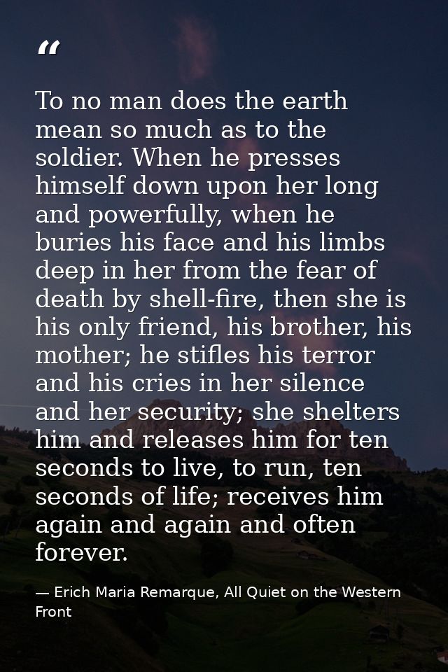 To no man does the earth mean so much as to the soldier. When he presses himself down upon her long and powerfully, when — Erich Maria Remarque, All Quiet on the Western Front