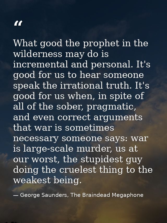What good the prophet in the wilderness may do is incremental and personal. It's good for us to hear someone speak the i — George Saunders, The Braindead Megaphone