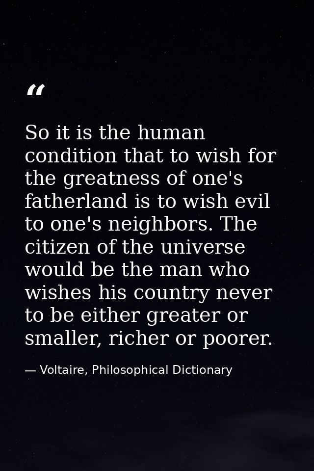 So it is the human condition that to wish for the greatness of one's fatherland is to wish evil to one's neighbors. The  — Voltaire, Philosophical Dictionary