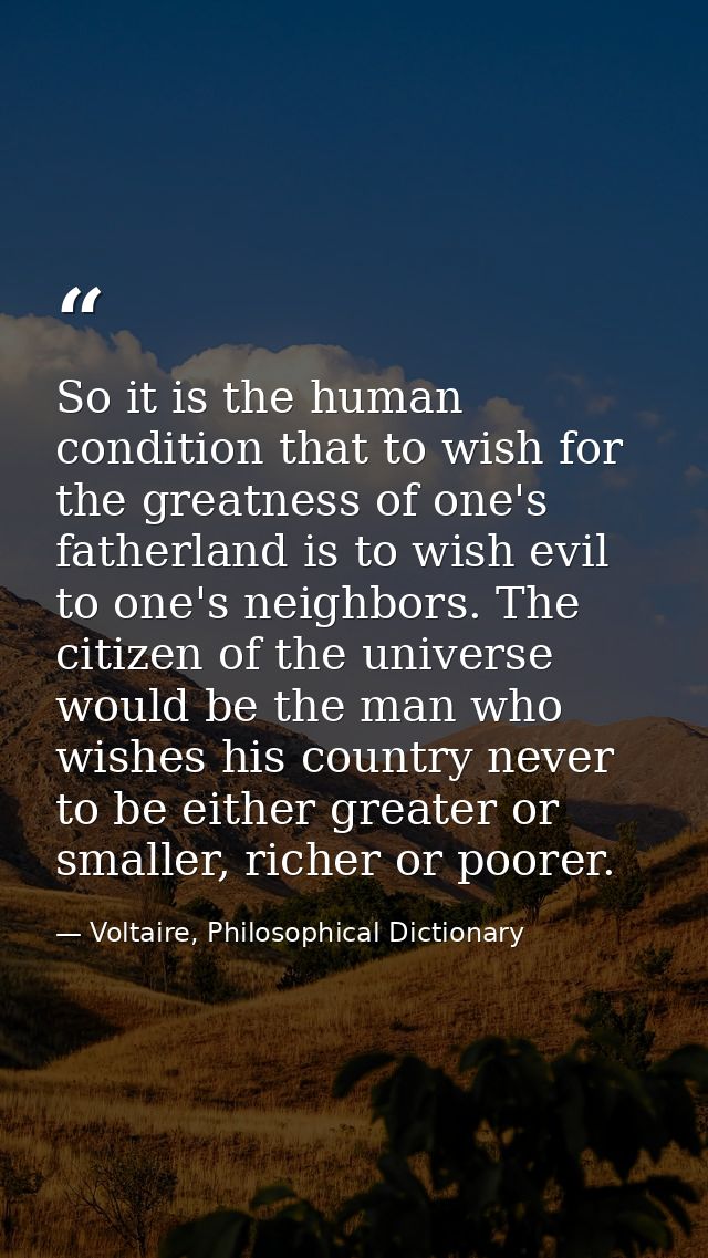 So it is the human condition that to wish for the greatness of one's fatherland is to wish evil to one's neighbors. The  — Voltaire, Philosophical Dictionary