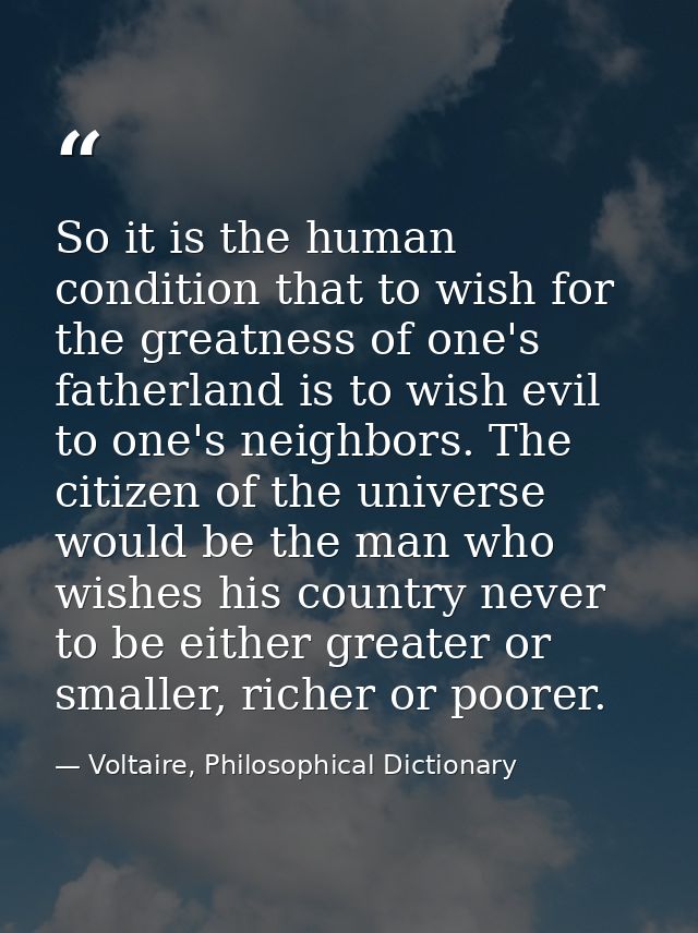 So it is the human condition that to wish for the greatness of one's fatherland is to wish evil to one's neighbors. The  — Voltaire, Philosophical Dictionary