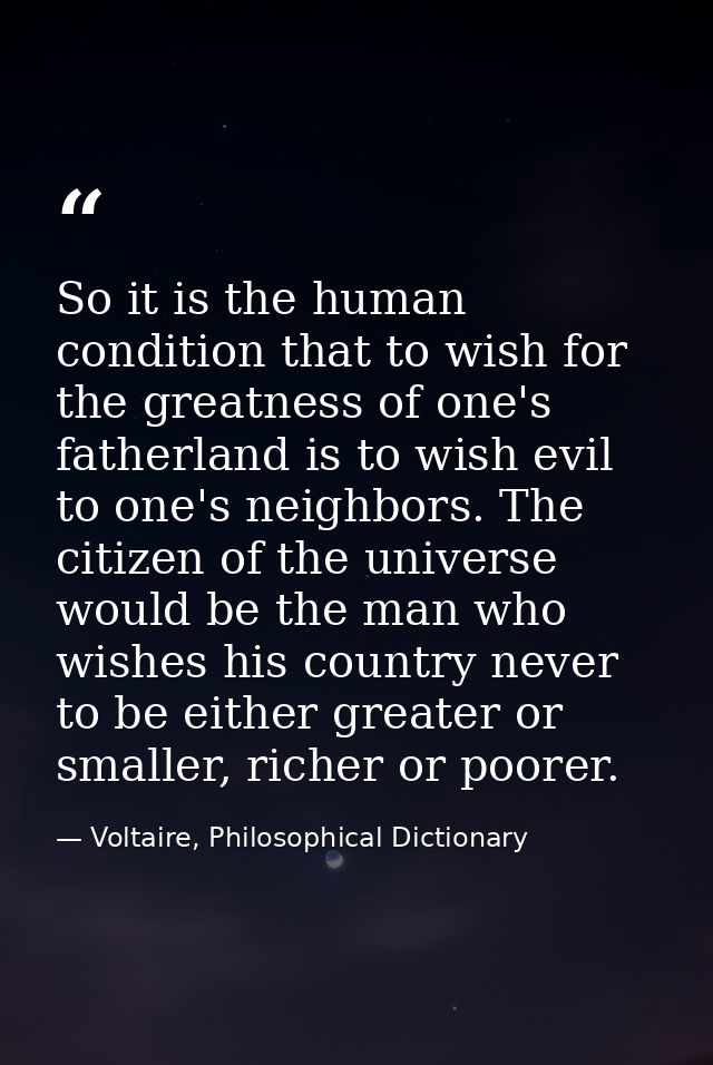 So it is the human condition that to wish for the greatness of one's fatherland is to wish evil to one's neighbors. The  — Voltaire, Philosophical Dictionary