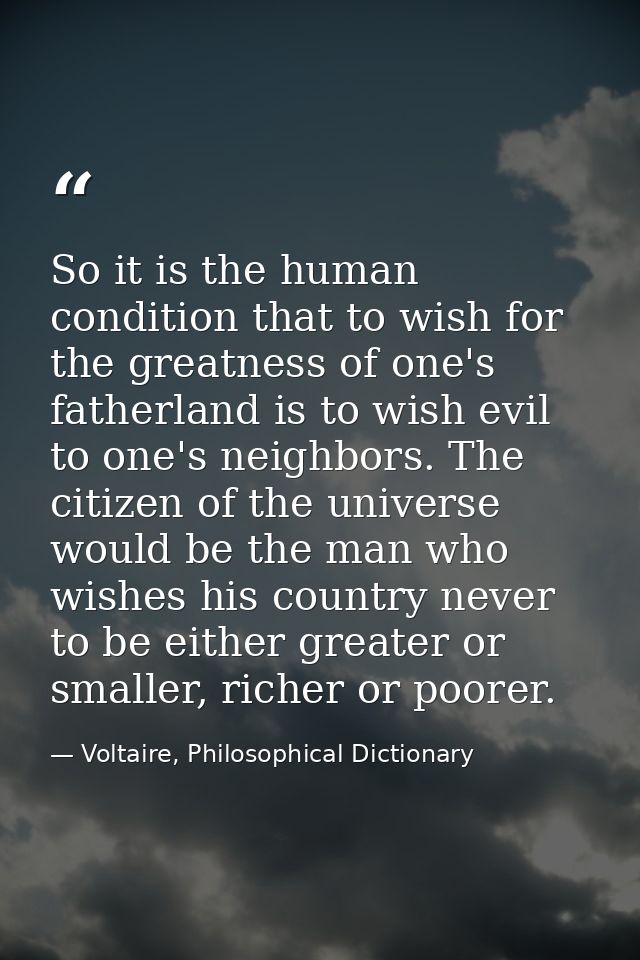 So it is the human condition that to wish for the greatness of one's fatherland is to wish evil to one's neighbors. The  — Voltaire, Philosophical Dictionary